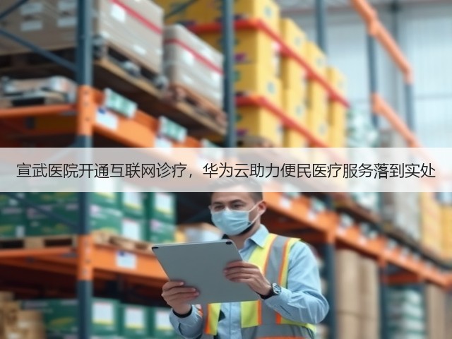 宣武医院开通互联网诊疗，华为云助力便民医疗服务落到实处(图1)