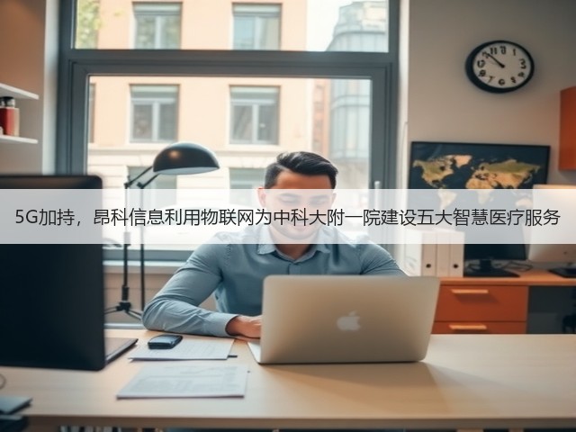 5G加持，昂科信息利用物联网为中科大附一院建设五大智慧医疗服务(图1)