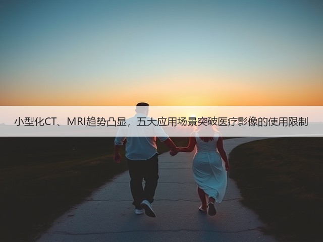 小型化CT、MRI趋势凸显，五大应用场景突破医疗影像的使用限制(图3)