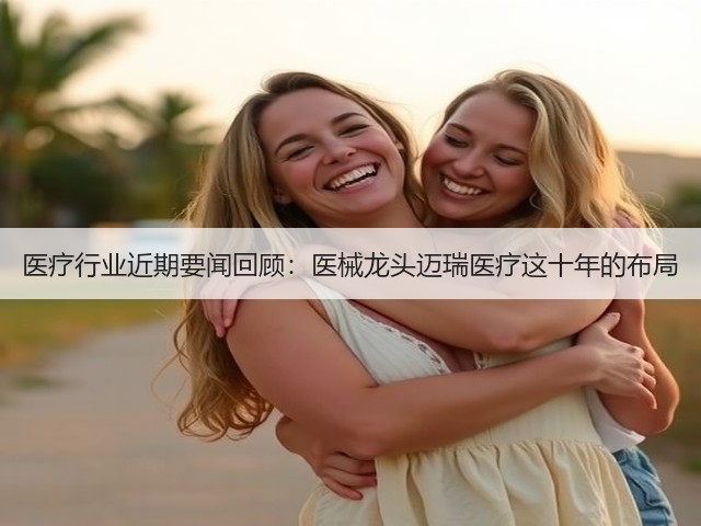医疗行业近期要闻回顾:医械龙头迈瑞医疗这十年的布局(图1) 医疗行业近期要闻回顾:医械龙头迈瑞医疗这十年的布局(图1)