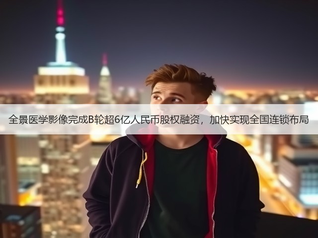 全景医学影像完成B轮超6亿人民币股权融资,加快实现全国连锁布局(图3) 全景医学影像完成B轮超6亿人民币股权融资,加快实现全国连锁布局(图3)