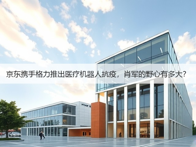 京东携手格力推出医疗机器人抗疫,肖军的野心有多大?(图3) 京东携手格力推出医疗机器人抗疫,肖军的野心有多大?(图3)