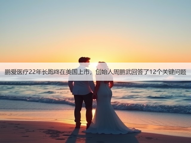 鹏爱医疗22年长跑终在美国上市,创始人周鹏武回答了12个关键问题(图1) 鹏爱医疗22年长跑终在美国上市,创始人周鹏武回答了12个关键问题(图1)