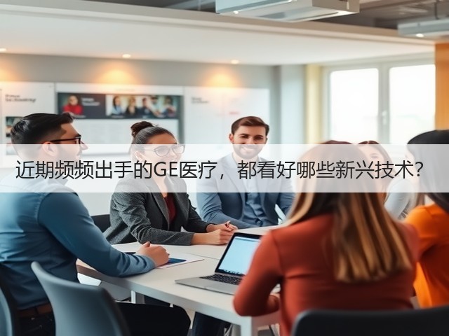近期频频出手的GE医疗,都看好哪些新兴技术?(图1) 近期频频出手的GE医疗,都看好哪些新兴技术?(图1)