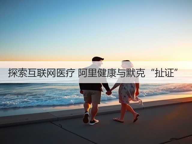 探索互联网医疗 阿里健康与默克“扯证”(图1) 探索互联网医疗 阿里健康与默克“扯证”(图1)