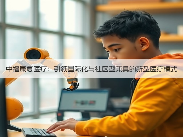 中福康复医疗:引领国际化与社区型兼具的新型医疗模式(图2) 中福康复医疗:引领国际化与社区型兼具的新型医疗模式(图2)