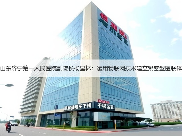 山东济宁第一人民医院副院长杨星林:运用物联网技术建立紧密型医联体(图2) 山东济宁第一人民医院副院长杨星林:运用物联网技术建立紧密型医联体(图2)