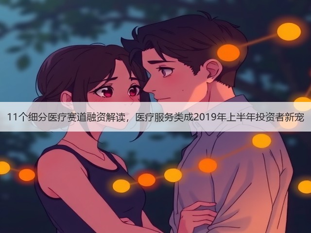 11个细分医疗赛道融资解读，医疗服务类成2019年上半年投资者新宠(图1)
