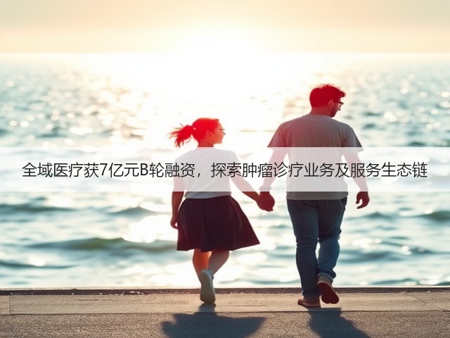全域医疗获7亿元B轮融资,探索肿瘤诊疗业务及服务生态链(图3) 全域医疗获7亿元B轮融资,探索肿瘤诊疗业务及服务生态链(图3)