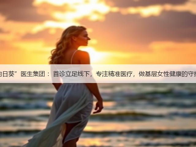 “向日葵”医生集团 :首诊立足线下,专注精准医疗,做基层女性健康的守护者(图3) “向日葵”医生集团 :首诊立足线下,专注精准医疗,做基层女性健康的守护者(图3)