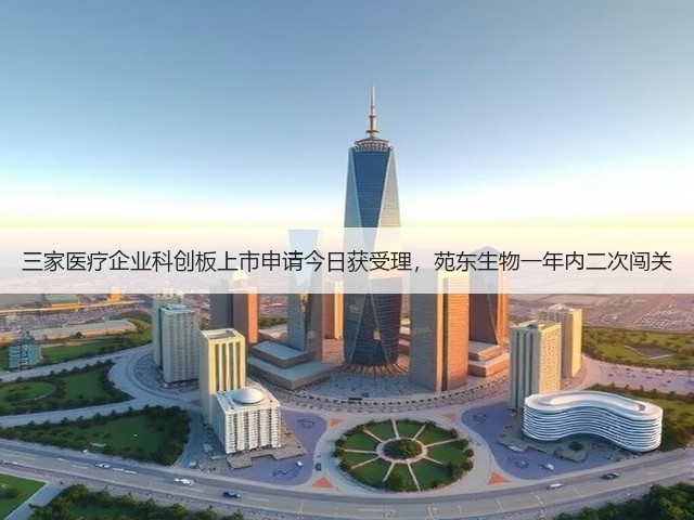 三家医疗企业科创板上市申请今日获受理,苑东生物一年内二次闯关(图1) 三家医疗企业科创板上市申请今日获受理,苑东生物一年内二次闯关(图1)