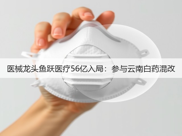 医械龙头鱼跃医疗56亿入局:参与云南白药混改(图2) 医械龙头鱼跃医疗56亿入局:参与云南白药混改(图2)