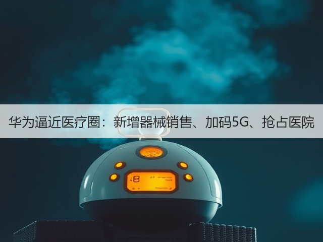 华为逼近医疗圈:新增器械销售、加码5G、抢占医院(图2) 华为逼近医疗圈:新增器械销售、加码5G、抢占医院(图2)