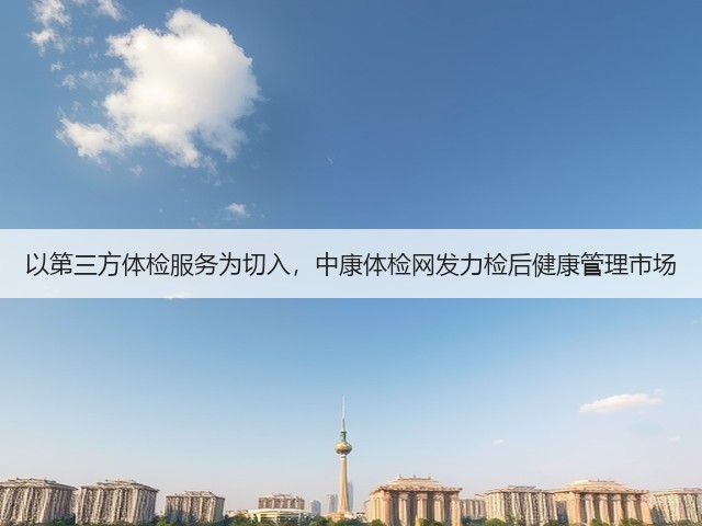 以第三方体检服务为切入,中康体检网发力检后健康管理市场(图3) 以第三方体检服务为切入,中康体检网发力检后健康管理市场(图3)