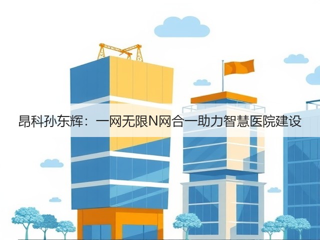 昂科孙东辉:一网无限N网合一助力智慧医院建设(图1) 昂科孙东辉:一网无限N网合一助力智慧医院建设(图1)