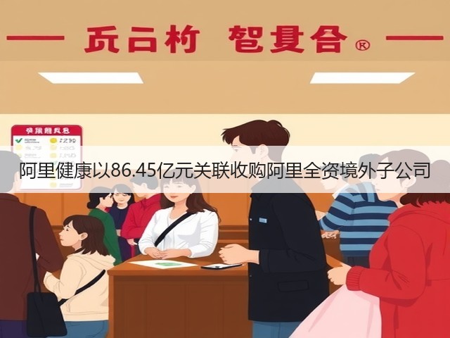 阿里健康以86.45亿元关联收购阿里全资境外子公司(图2) 阿里健康以86.45亿元关联收购阿里全资境外子公司(图2)