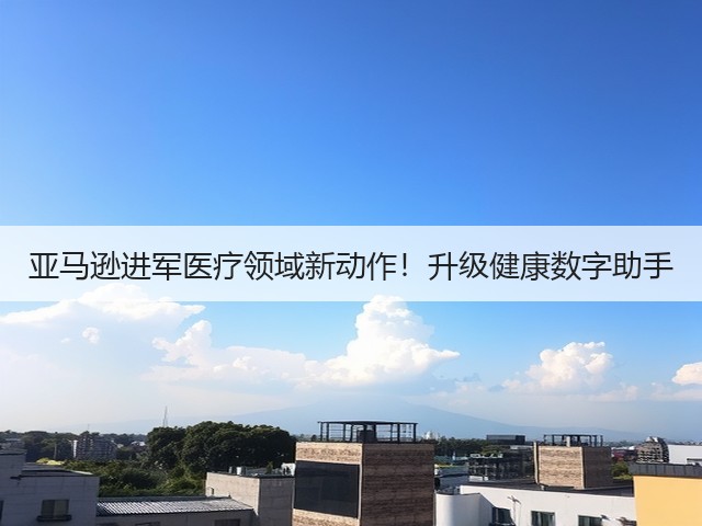 亚马逊进军医疗领域新动作!升级健康数字助手(图2) 亚马逊进军医疗领域新动作!升级健康数字助手(图2)